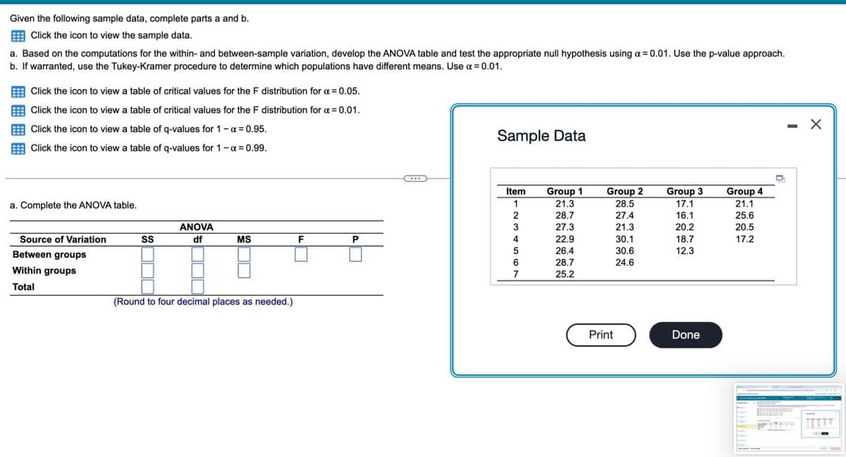 Given the following sample data, complete parts a and b.
Click the icon to view the sample data.
a. Based on the computations for the within- and between-sample variation, develop the ANOVA table and test the appropriate null hypothesis using a = 0.01. Use the p-value approach.
b. If warranted, use the Tukey-Kramer procedure to determine which populations have different means. Use α=0.01.
Click the icon to view a table of critical values for the F distribution for α = 0.05.
Click the icon to view a table of critical values for the F distribution for a = 0.01.
Click the icon to view a table of q-values for 1 - x = 0.95.
Click the icon to view a table of q-values for 1 - α= 0.99.
Sample Data
Item
Group 1
Group 2
a. Complete the ANOVA table.
1
21.3
28.5
Group 3
17.1
Group 4
21.1
2
28.7
27.4
16.1
25.6
Source of Variation
SS
ANOVA
df
3
27.3
21.3
20.2
20.5
MS
F
P
4
22.9
30.1
18.7
17.2
26.4
Between groups
Within groups
Total
(Round to four decimal places as needed.)
30.6
12.3
6
28.7
24.6
7
25.2
Print
Done
-
×