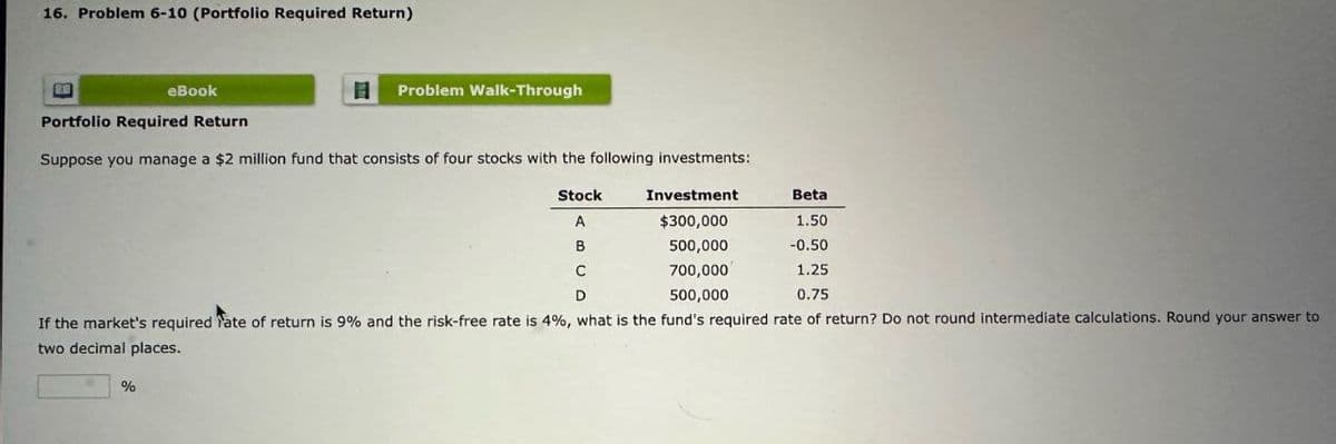 16. Problem 6-10 (Portfolio Required Return)
eBook
目 Problem Walk-Through
Portfolio Required Return
Suppose you manage a $2 million fund that consists of four stocks with the following investments:
Stock
Investment
Beta
A
$300,000
1.50
500,000
-0.50
C
700,000
1.25
D
500,000
0.75
If the market's required Fate of return is 9% and the risk-free rate is 4%, what is the fund's required rate of return? Do not round intermediate calculations. Round your answer to
two decimal places.
%