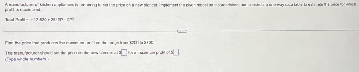 A manufacturer of kitcken appliances is preparing to set the price on a new blender. Implement the given model on a spreadsheet and construct a one-way data table to estimate the price for which
profit is maximized.
Total Profit=-17,520 +2519P-2P2
Find the price that produces the maximum profit on the range from $200 to $700.
The manufacturer should set the price on the new blender at $
for a maximum profit of $
(Type whole numbers.)