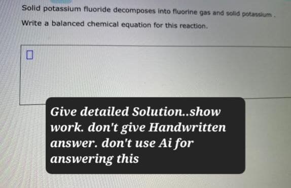 Solid potassium fluoride decomposes into fluorine gas and solid potassium.
Write a balanced chemical equation for this reaction.
☐
Give detailed Solution..show
work. don't give Handwritten
answer. don't use Ai for
answering this