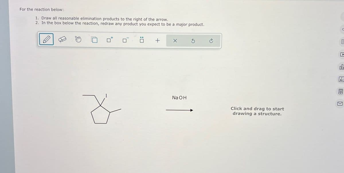 For the reaction below:
1. Draw all reasonable elimination products to the right of the arrow.
2. In the box below the reaction, redraw any product you expect to be a major product.
+
NaOH
Click and drag to start
drawing a structure.
E
old