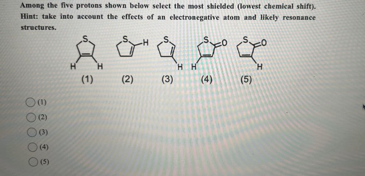 Among the five protons shown below select the most shielded (lowest chemical shift).
Hint: take into account the effects of an electronegative atom and likely resonance
structures.
-H
H
H
HH
H
(1)
(2)
(3)
(4)
(5)
(1)
(2)
(3)
(4)
(5)