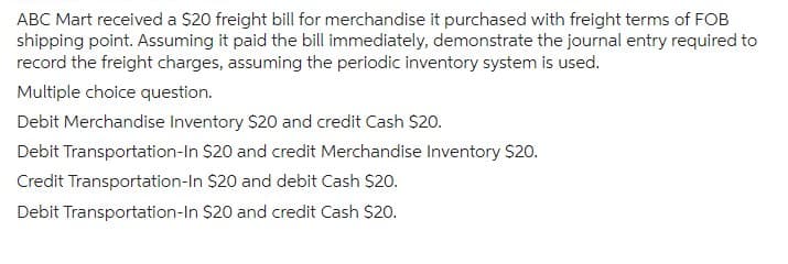 ABC Mart received a $20 freight bill for merchandise it purchased with freight terms of FOB
shipping point. Assuming it paid the bill immediately, demonstrate the journal entry required to
record the freight charges, assuming the periodic inventory system is used.
Multiple choice question.
Debit Merchandise Inventory $20 and credit Cash $20.
Debit Transportation-In $20 and credit Merchandise Inventory $20.
Credit Transportation-In $20 and debit Cash $20.
Debit Transportation-In $20 and credit Cash $20.