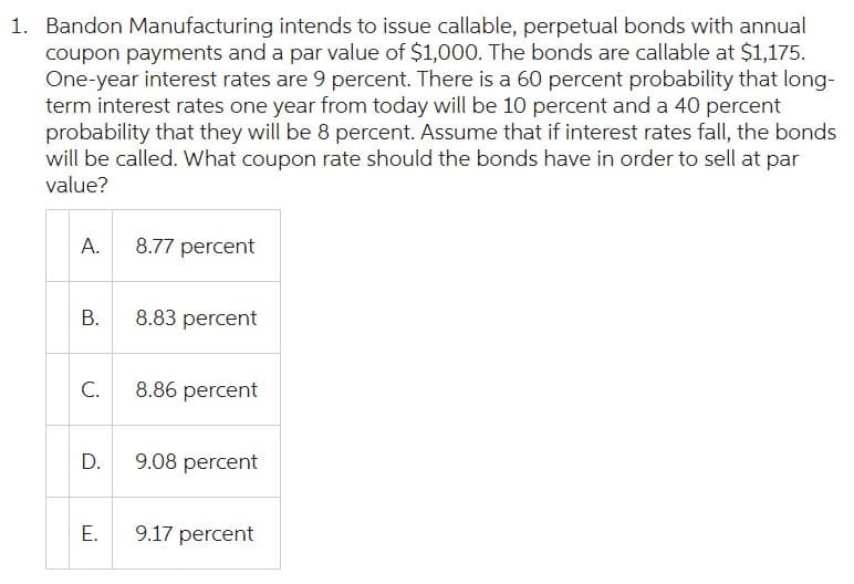 1. Bandon Manufacturing intends to issue callable, perpetual bonds with annual
coupon payments and a par value of $1,000. The bonds are callable at $1,175.
One-year interest rates are 9 percent. There is a 60 percent probability that long-
term interest rates one year from today will be 10 percent and a 40 percent
probability that they will be 8 percent. Assume that if interest rates fall, the bonds
will be called. What coupon rate should the bonds have in order to sell at par
value?
A.
8.77 percent
B.
8.83 percent
C.
8.86 percent
D.
9.08 percent
E.
9.17 percent