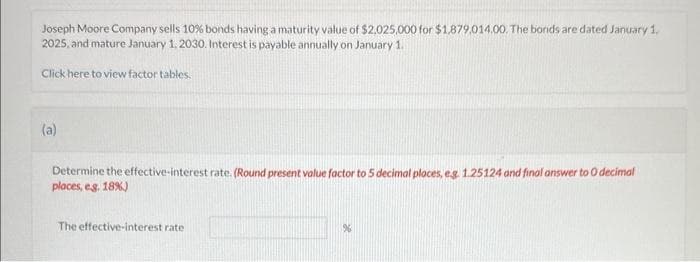 Joseph Moore Company sells 10% bonds having a maturity value of $2,025,000 for $1.879.014.00. The bonds are dated January 1,
2025, and mature January 1, 2030. Interest is payable annually on January 1.
Click here to view factor tables.
(a)
Determine the effective-interest rate. (Round present value factor to 5 decimal places, e.g. 1.25124 and final answer to O decimal
places, eg. 18%)
The effective-interest rate
%