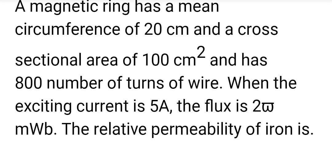 A magnetic ring has a mean
circumference of 20 cm and a cross
sectional area of 100 cm² and has
800 number of turns of wire. When the
exciting current is 5A, the flux is 2w
mWb. The relative permeability of iron is.