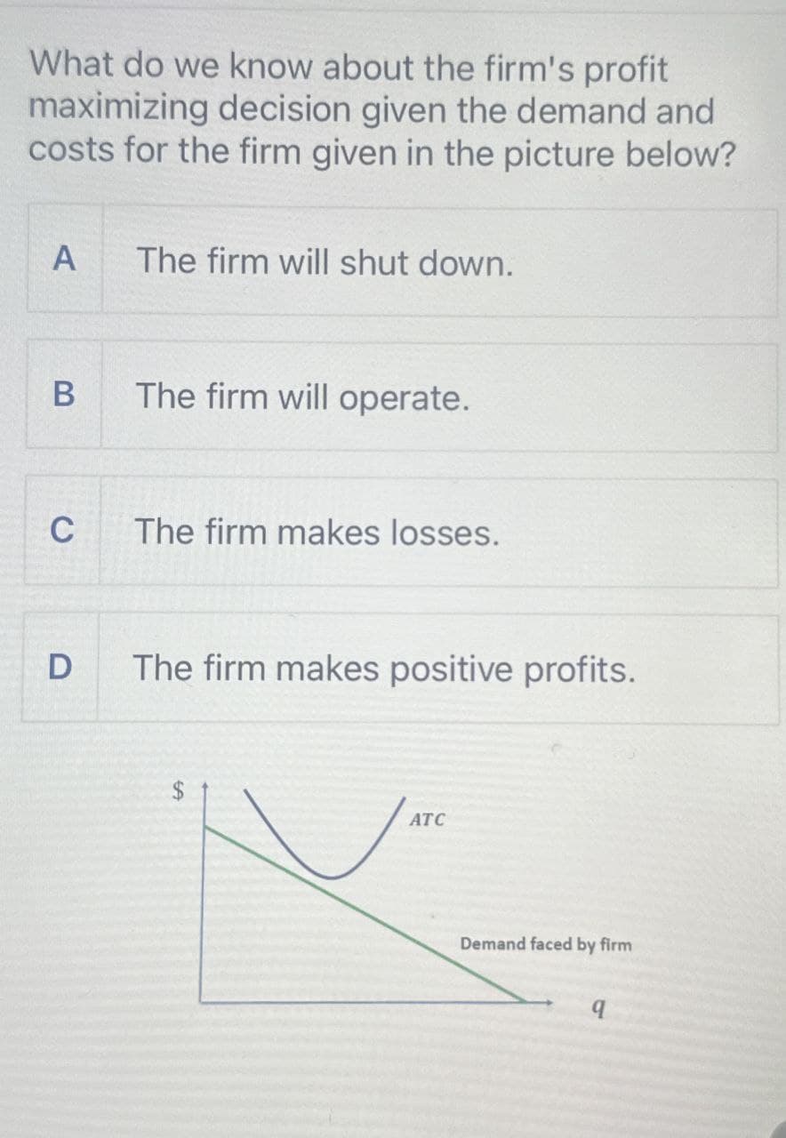 What do we know about the firm's profit
maximizing decision given the demand and
costs for the firm given in the picture below?
A
The firm will shut down.
B
The firm will operate.
C
The firm makes losses.
D
The firm makes positive profits.
ATC
Demand faced by firm
q