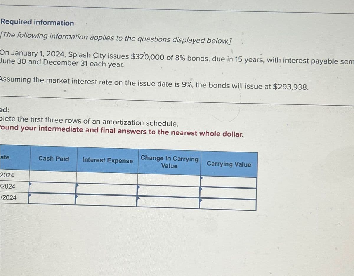 Required information
The following information applies to the questions displayed below.]
On January 1, 2024, Splash City issues $320,000 of 8% bonds, due in 15 years, with interest payable sem
June 30 and December 31 each year.
Assuming the market interest rate on the issue date is 9%, the bonds will issue at $293,938.
ed:
plete the first three rows of an amortization schedule.
ound your intermediate and final answers to the nearest whole dollar.
ate
Cash Paid
Interest Expense
Change in Carrying
Value
Carrying Value
2024
2024
/2024