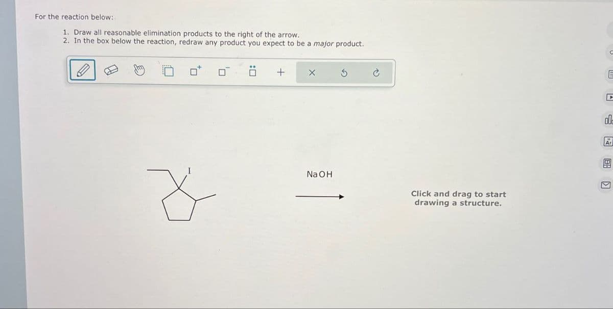 For the reaction below:
1. Draw all reasonable elimination products to the right of the arrow.
2. In the box below the reaction, redraw any product you expect to be a major product.
+
NaOH
Click and drag to start
drawing a structure.
E
ol