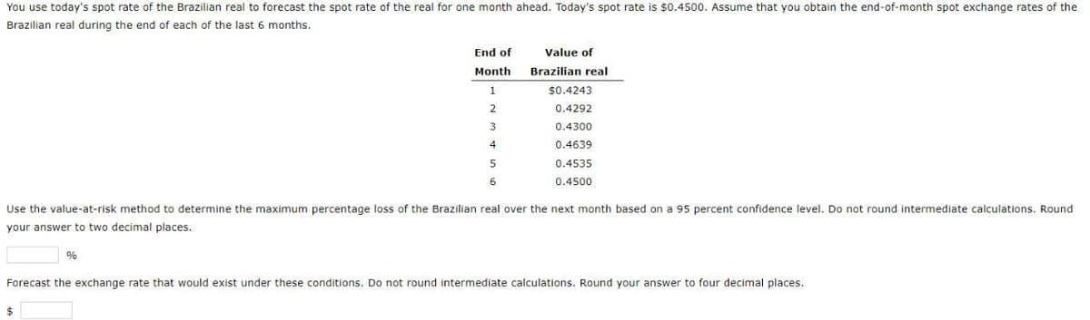 You use today's spot rate of the Brazilian real to forecast the spot rate of the real for one month ahead. Today's spot rate is $0.4500. Assume that you obtain the end-of-month spot exchange rates of the
Brazilian real during the end of each of the last 6 months.
End of
Value of
Month
Brazilian real
1
$0.4243
2
0.4292
3
0.4300
4
0.4639
5
6
0.4535
0.4500
Use the value-at-risk method to determine the maximum percentage loss of the Brazilian real over the next month based on a 95 percent confidence level. Do not round intermediate calculations. Round
your answer to two decimal places.
%
Forecast the exchange rate that would exist under these conditions. Do not round intermediate calculations. Round your answer to four decimal places.
$