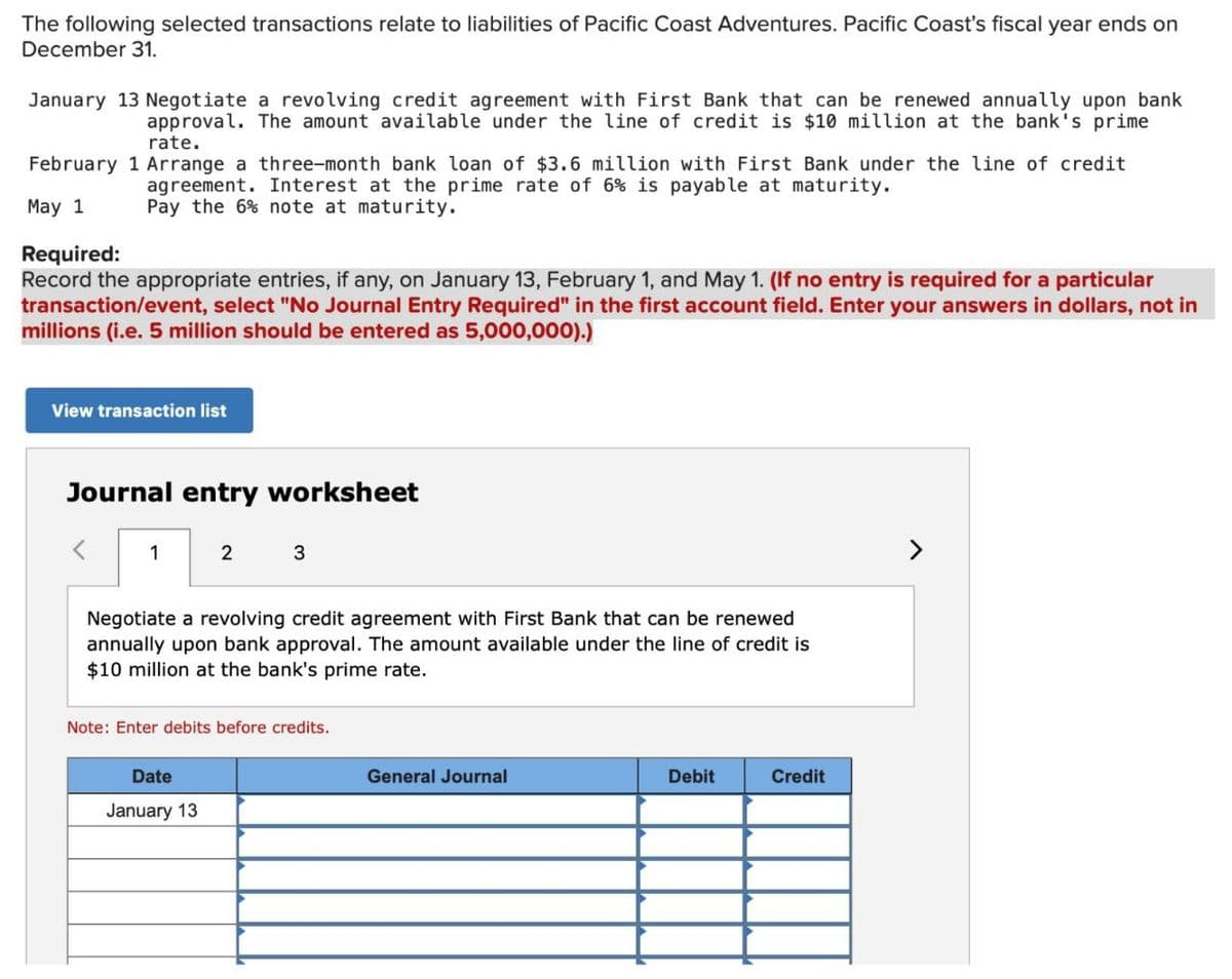 The following selected transactions relate to liabilities of Pacific Coast Adventures. Pacific Coast's fiscal year ends on
December 31.
January 13 Negotiate a revolving credit agreement with First Bank that can be renewed annually upon bank
approval. The amount available under the line of credit is $10 million at the bank's prime
rate.
February 1 Arrange a three-month bank loan of $3.6 million with First Bank under the line of credit
agreement. Interest at the prime rate of 6% is payable at maturity.
Pay the 6% note at maturity.
May 1
Required:
Record the appropriate entries, if any, on January 13, February 1, and May 1. (If no entry is required for a particular
transaction/event, select "No Journal Entry Required" in the first account field. Enter your answers in dollars, not in
millions (i.e. 5 million should be entered as 5,000,000).)
View transaction list
Journal entry worksheet
<
1
2
3
Negotiate a revolving credit agreement with First Bank that can be renewed
annually upon bank approval. The amount available under the line of credit is
$10 million at the bank's prime rate.
Note: Enter debits before credits.
Date
January 13
General Journal
Debit
Credit
>