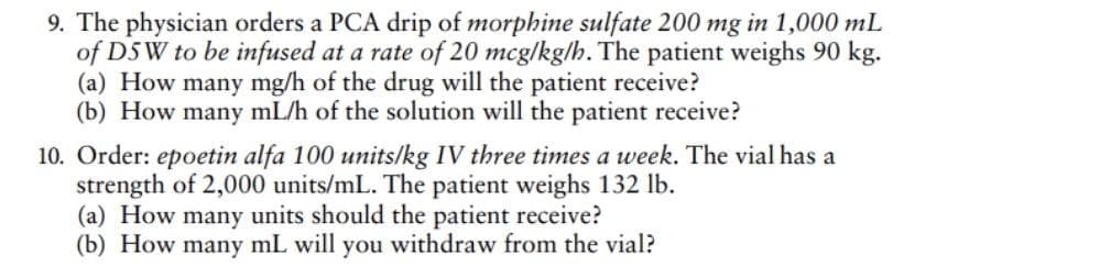 9. The physician orders a PCA drip of morphine sulfate 200 mg in 1,000 mL
of DSW to be infused at a rate of 20 mcg/kg/h. The patient weighs 90 kg.
(a) How many mg/h of the drug will the patient receive?
(b) How many mL/h of the solution will the patient receive?
10. Order: epoetin alfa 100 units/kg IV three times a week. The vial has a
strength of 2,000 units/mL. The patient weighs 132 lb.
(a) How many units should the patient receive?
(b) How many mL will you withdraw from the vial?