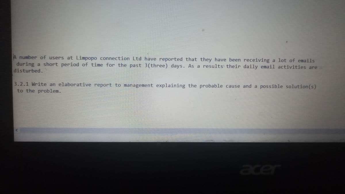 A number of users at Limpopo connection Ltd have reported that they have been receiving a lot of emails
during a short period of time for the past 3(three) days. As a results their daily email activities are
disturbed.
3.2.1 Write an elaborative report to management explaining the probable cause and a possible solution(s)
to the problem.
acer
