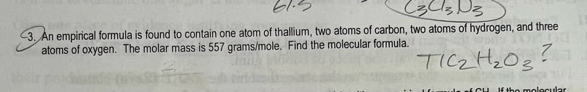 C3 C3 D3
3. An empirical formula is found to contain one atom of thallium, two atoms of carbon, two atoms of hydrogen, and three
atoms of oxygen. The molar mass is 557 grams/mole. Find the molecular formula.
TOM
TIC₂H₂03?
sule of CH If the molecular