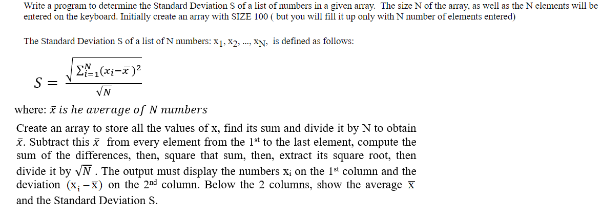 Write a program to determine the Standard Deviation S of a list of numbers in a given array. The size N of the array, as well as the N elements will be
entered on the keyboard. Initially create an array with SIZE 100 ( but you will fill it up only with N number of elements entered)
The Standard Deviation S of a list of N numbers: X1, X2, ..., XN, is defined as follows:
S =
VN
where: x is he average of N numbers
Create an array to store all the values of x, find its sum and divide it by N to obtain
x. Subtract this x from every element from the 1st to the last element, compute the
sum of the differences, then, square that sum, then, extract its square root, then
divide it by VN . The output must display the numbers x; on the 1st column and the
deviation (x; -X) on the 2nd column. Below the 2 columns, show the average x
and the Standard Deviation S.
