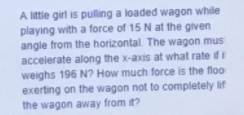A little girl is pulling a loaded wagon while
playing with a force of 15 N at the given
angle from the horizontal. The wagon mus
accelerate along the x-axis at what rate ifi
weighs 196 N? How much force is the floo
exerting on the wagon not to completely lif
the wagon away from it?

