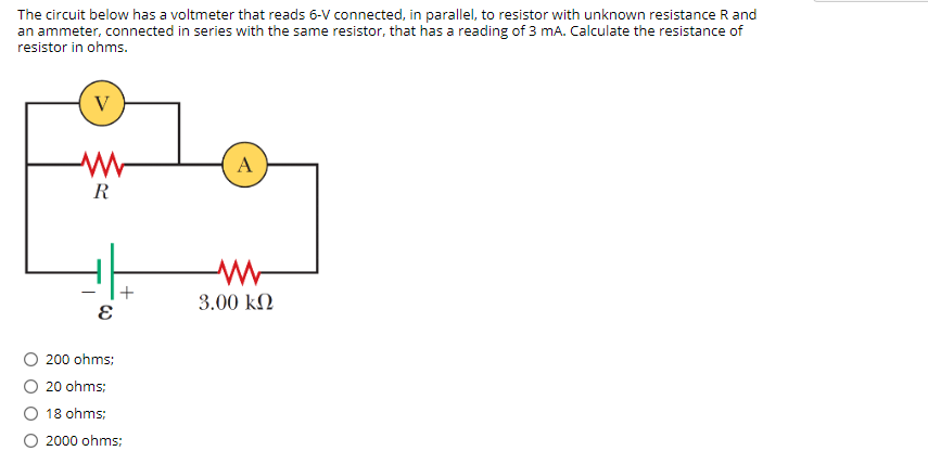 The circuit below has a voltmeter that reads 6-V connected, in parallel, to resistor with unknown resistance R and
an ammeter, connected in series with the same resistor, that has a reading of 3 mA. Calculate the resistance of
resistor in ohms.
V
A
R
+
3.00 k2
O 200 ohms;
O 20 ohms;
18 ohms;
2000 ohms;
