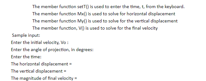 The member function setT() is used to enter the time, t, from the keyboard.
The member function Mx() is used to solve for horizontal displacement
The member function My() is used to solve for the vertical displacement
The member function, V() is used to solve for the final velocity
Sample input:
Enter the initial velocity, Vo :
Enter the angle of projection, in degrees:
Enter the time:
The horizontal displacement =
The vertical displacement =
The magnitude of final velocity =
