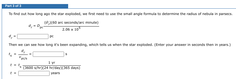Part 3 of 3
To find out how long ago the star exploded, we first need to use the small angle formula to determine the radius of nebula in parsecs.
(,) (60 arc seconds/arc minute)
2.06 x 105
d,
=
ts
Then we can see how long it's been expanding, which tells us when the star exploded. (Enter your answer in seconds then in years.)
dr
Vpc/s
=
d₁ = D₁
t = t.
t =
рс
=
S
1 yr
´s (3600 s/hr) (24 hr/day) (365 days)
years