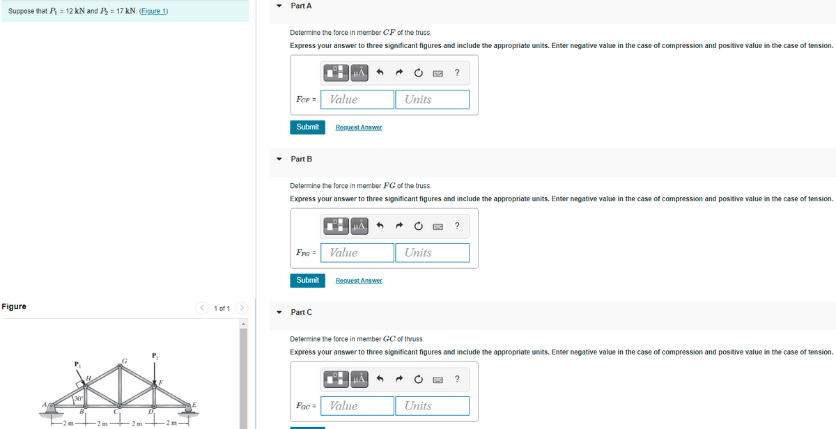 Part A
Suppose that P = 12 kN and P, = 17 kN. (Figure 1)
Determine the force in member CF of the truss.
Express your answer to three significant figures and include the appropriate units. Enter negative value in the case of compression and positive value in the case of tension.
HA
FeF =
Value
Units
Submit
Request Answer
Part B
Determine the force in member FG of the truss.
Express your answer to three significant figures and include the appropriate units. Enter negative value in the case of compression and positive value in the case of tension.
FFG =
Value
Units
Submit
Request Answer
Figure
< 1 of 1 >
Part C
Determine the force in member GC of thruss.
Express your answer to three significant figures and include the appropriate units. Enter negative value in the case of compression and positive value in the case of tension.
P.
?
FGc =
Value
Units
-2 m 2 m-- 2 m +-2 m-

