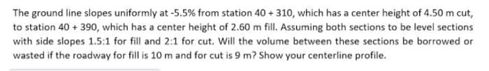 The ground line slopes uniformly at -5.5% from station 40 + 310, which has a center height of 4.50 m cut,
to station 40 + 390, which has a center height of 2.60 m fill. Assuming both sections to be level sections
with side slopes 1.5:1 for fill and 2:1 for cut. Will the volume between these sections be borrowed or
wasted if the roadway for fill is 10 m and for cut is 9 m? Show your centerline profile.
