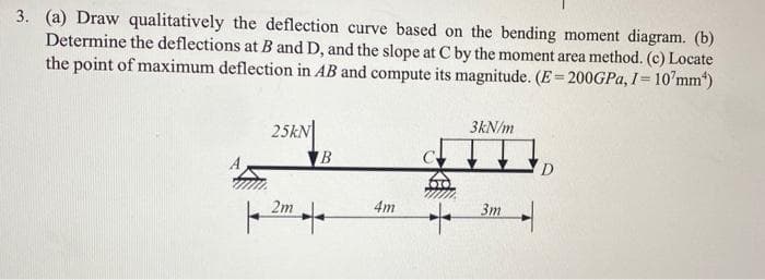 3. (a) Draw qualitatively the deflection curve based on the bending moment diagram. (b)
Determine the deflections at B and D, and the slope at C by the moment area method. (c) Locate
the point of maximum deflection in AB and compute its magnitude. (E=200GPA, I= 10'mm")
%3D
25kN
B
3kN/m
2m
4m
Зт
