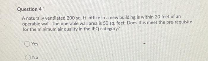 Question 4
A naturally ventilated 200 sq. ft. office in a new building is within 20 feet of an
operable wall. The operable wall area is 50 sq. feet. Does this meet the pre-requisite
for the minimum air quality in the IEQ category?
O Yes
No
