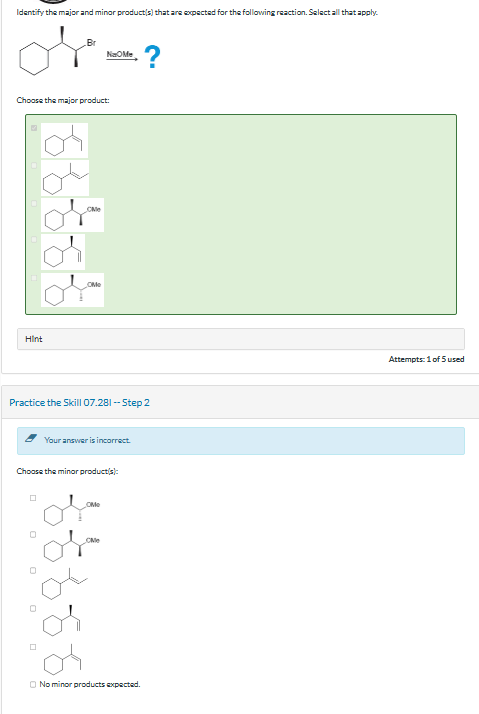 Identify the major and minor product(s) that are expected for the following reaction. Select all that apply.
Br
NaOMe
?
Choose the major product:
Hint
CMe
OM
Practice the Skill 07.281 --Step 2
Your answer is incorrect.
Choose the minor product(s):
☐
CM
No minor products expected.
Attempts: 1 of 5 used