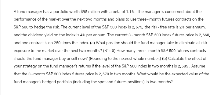 A fund manager has a portfolio worth $95 million with a beta of 1.16. The manager is concerned about the
performance of the market over the next two months and plans to use three-month futures contracts on the
S&P 500 to hedge the risk. The current level of the S&P 500 index is 2,675, the risk-free rate is 2% per annum,
and the dividend yield on the index is 4% per annum. The current 3-month S&P 500 index futures price is 2,660,
and one contract is on 250 times the index. (a) What position should the fund manager take to eliminate all risk
exposure to the market over the next two months? (B' = 0) How many three-month S&P 500 futures contracts
should the fund manager buy or sell now? (Rounding to the nearest whole number.) (b) Calculate the effect of
your strategy on the fund manager's returns if the level of the S&P 500 index in two months is 2,585. Assume
that the 3-month S&P 500 index futures price is 2,570 in two months. What would be the expected value of the
fund manager's hedged portfolio (including the spot and futures positions) in two months?