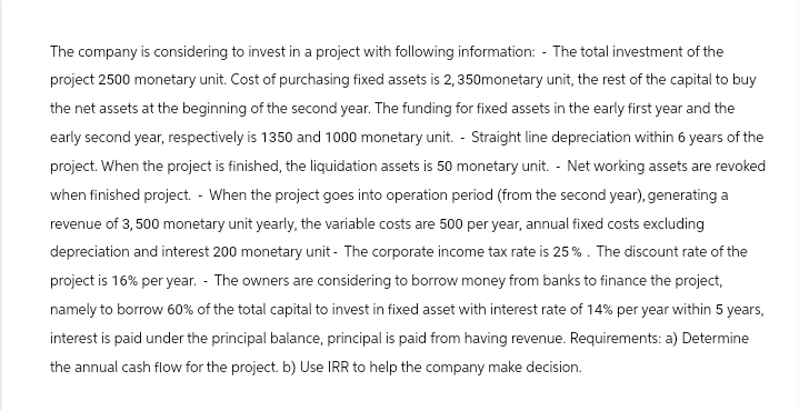 The company is considering to invest in a project with following information: - The total investment of the
project 2500 monetary unit. Cost of purchasing fixed assets is 2,350monetary unit, the rest of the capital to buy
the net assets at the beginning of the second year. The funding for fixed assets in the early first year and the
early second year, respectively is 1350 and 1000 monetary unit. - Straight line depreciation within 6 years of the
project. When the project is finished, the liquidation assets is 50 monetary unit. - Net working assets are revoked
when finished project. - When the project goes into operation period (from the second year), generating a
revenue of 3, 500 monetary unit yearly, the variable costs are 500 per year, annual fixed costs excluding
depreciation and interest 200 monetary unit - The corporate income tax rate is 25%. The discount rate of the
project is 16% per year. The owners are considering to borrow money from banks to finance the project,
namely to borrow 60% of the total capital to invest in fixed asset with interest rate of 14% per year within 5 years,
interest is paid under the principal balance, principal is paid from having revenue. Requirements: a) Determine
the annual cash flow for the project. b) Use IRR to help the company make decision.