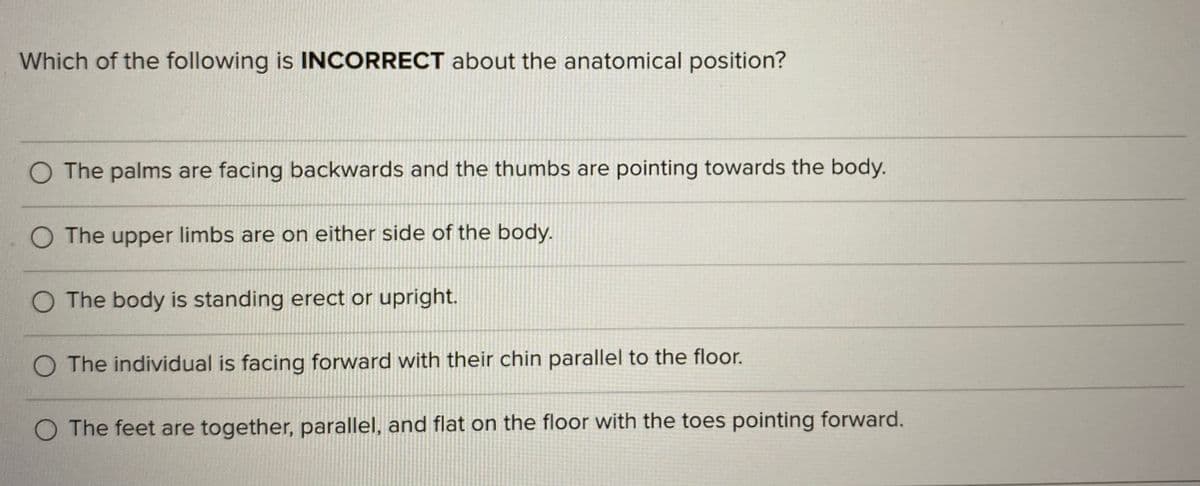 Which of the following is INCORRECT about the anatomical position?
O The palms are facing backwards and the thumbs are pointing towards the body.
O The upper limbs are on either side of the body.
O The body is standing erect or upright.
O The individual is facing forward with their chin parallel to the floor.
O The feet are together, parallel, and flat on the floor with the toes pointing forward.
