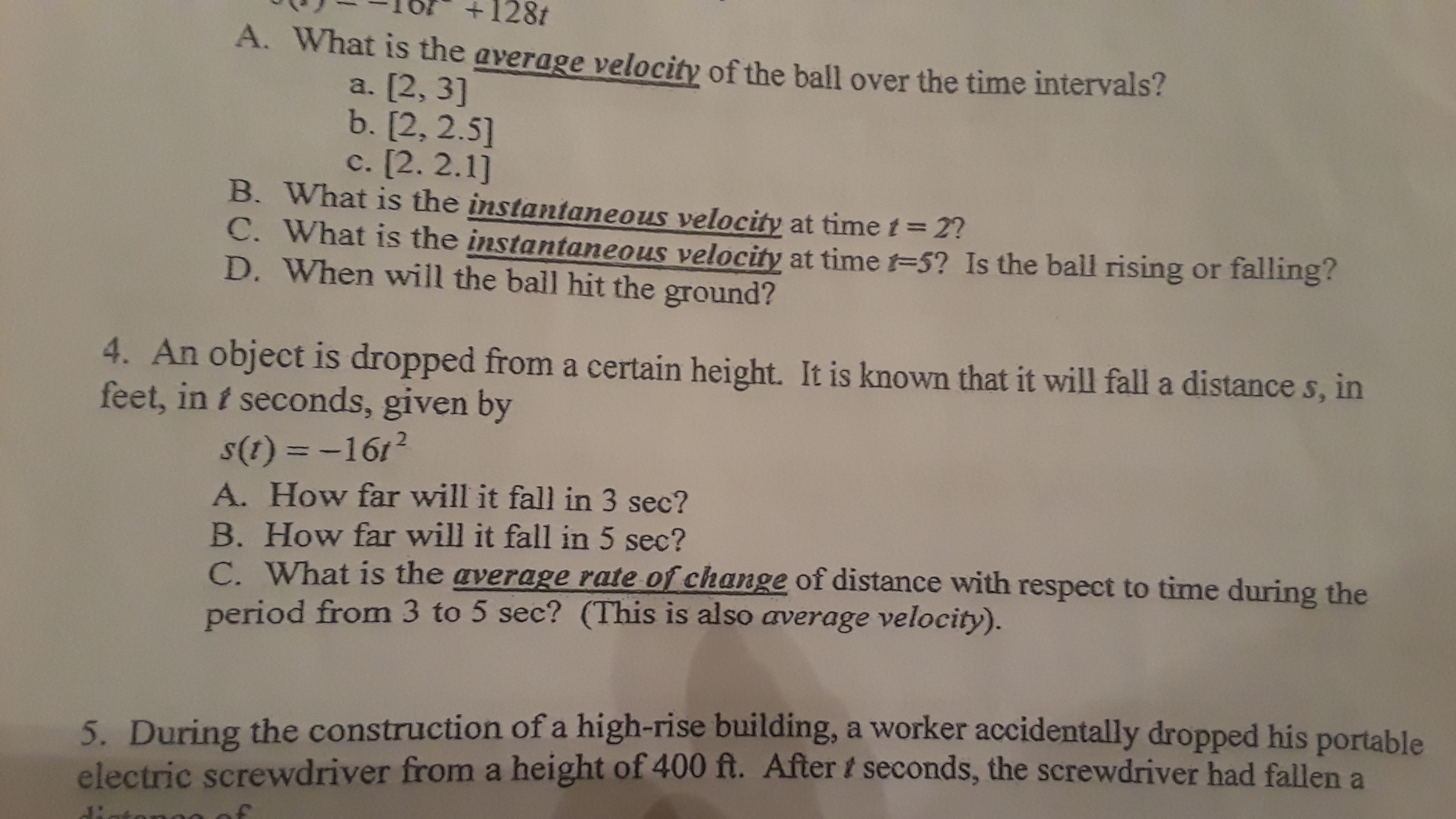 128t
A. What is the average velocity of the ball over the time intervals?
a. [2, 3]
b. [2, 2.5]
c. [2. 2.1]
B. What is the instantaneous velocity at time t= 2?
C. What is the instantaneous velocity at time t=5? Is the ball rising or falling?
D. When will the ball hit the ground?
4. An object is dropped from a certain height. It is known that it will fall a distance s, in
feet, in t seconds, given by
s(1) = -161?
A. How far will it fall in 3 sec?
B. How far will it fall in 5 sec?
C. What is the average rate of change of distance with respect to time during the
period from 3 to 5 sec? (This is also average velocity).
5. During the construction of a high-rise building, a worker accidentally dropped his portable
electric screwdriver from a height of 400 ft. After t seconds, the screwdriver had fallen a
di
