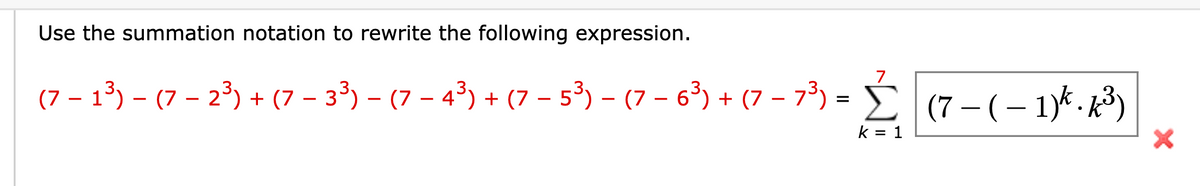 Use the summation notation to rewrite the following expression.
(7 − 1³) − (7 − 2³) + (7 − 3³) − (7 − 4³) + (7 − 5³) − (7 − 6³) + (7 − 7³) = Ĺ (7 − (−1)k.k³)
k = 1