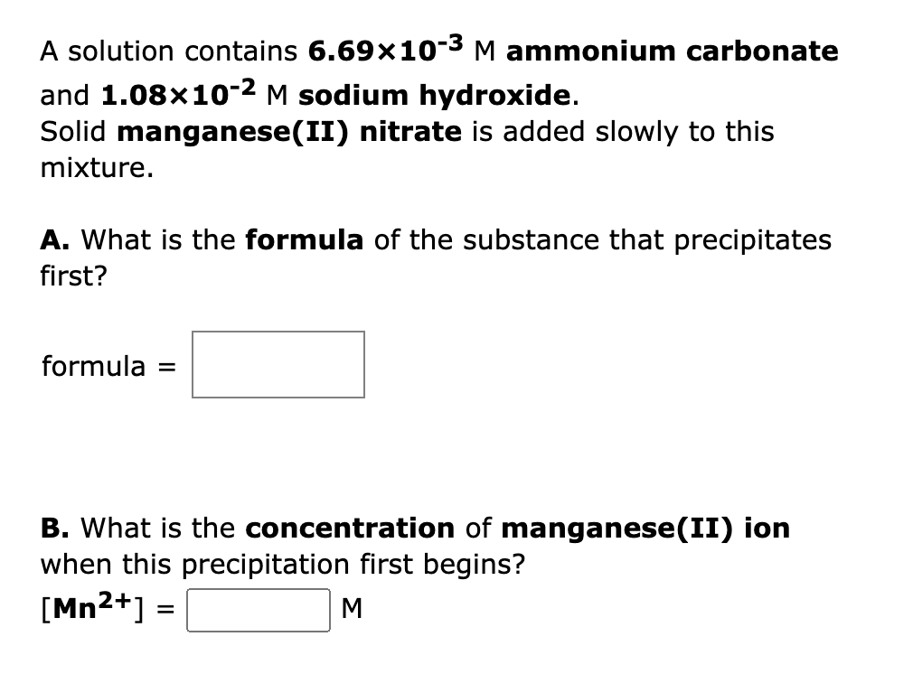 A solution contains 6.69×10-3³ M ammonium carbonate
and 1.08x10-2 M sodium hydroxide.
Solid manganese(II) nitrate is added slowly to this
mixture.
A. What is the formula of the substance that precipitates
first?
formula =
B. What is the concentration of manganese(II) ion
when this precipitation first begins?
[Mn²+] =
M
