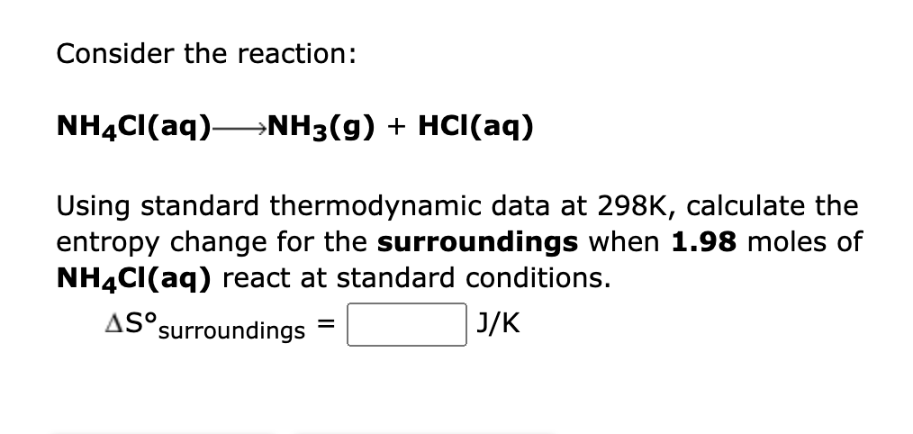 Consider the reaction:
NH4Cl(aq)- →NH3(g) + HCl(aq)
Using standard thermodynamic data at 298K, calculate the
entropy change for the surroundings when 1.98 moles of
NH4Cl(aq) react at standard conditions.
AS°
=
surroundings
J/K