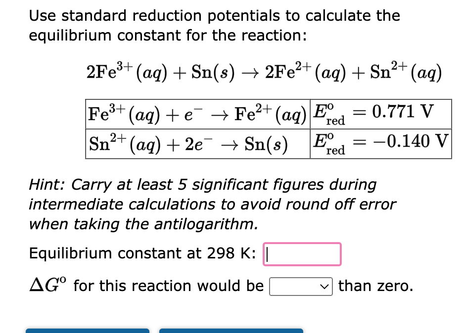 Use standard reduction potentials to calculate the
equilibrium constant for the reaction:
2Fe³+ (aq) + Sn(s) → 2Fe²+ (aq) + Sn²+ (aq)
→ Fe²+ (aq) E 0.771 V
red
-0.140 V
Fe³+ (aq) + e
Sn²+ (aq) + 2e¯ → Sn(s) Ee
red
-
Hint: Carry at least 5 significant figures during
intermediate calculations to avoid round off error
when taking the antilogarithm.
Equilibrium constant at 298 K: |
AGO for this reaction would be
than zero.