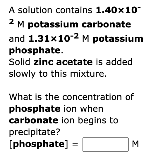 A solution contains 1.40x10-
2 M potassium carbonate
and 1.31x10-² M potassium
phosphate.
Solid zinc acetate is added
slowly to this mixture.
What is the concentration of
phosphate ion when
carbonate ion begins to
precipitate?
[phosphate] =
M