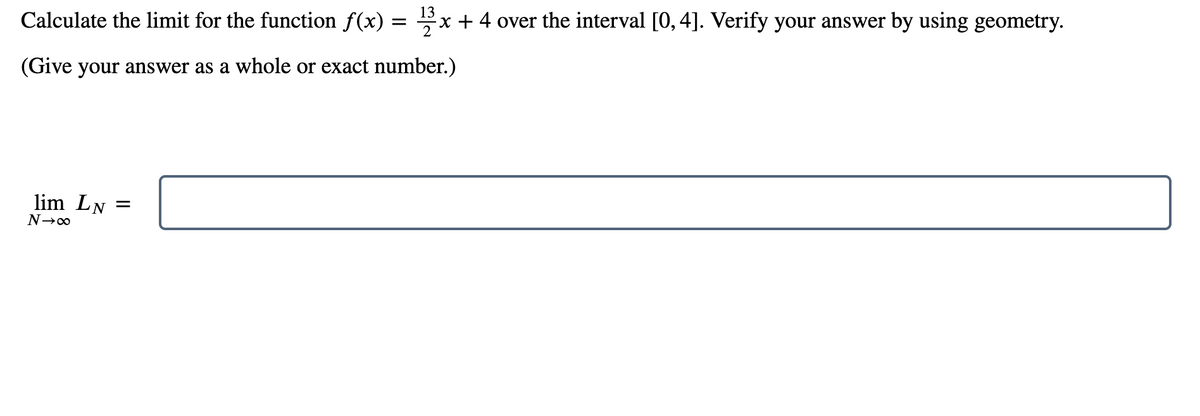 13
Calculate the limit for the function f(x) =
x + 4 over the interval [0, 4]. Verify your answer by using geometry.
(Give your answer as a whole or exact number.)
lim LN =
N→∞