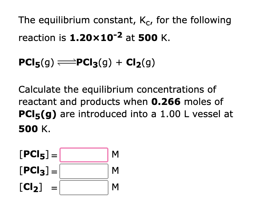 The equilibrium constant, Kc, for the following
reaction is 1.20×10-² at 500 K.
PC15(9) ⇒PCl3(g) + Cl₂(9)
Calculate the equilibrium concentrations of
reactant and products when 0.266 moles of
PCI5(g) are introduced into a 1.00 L vessel at
500 K.
[PCI5] =
[PCI3] =
[Cl₂]
M
M
M