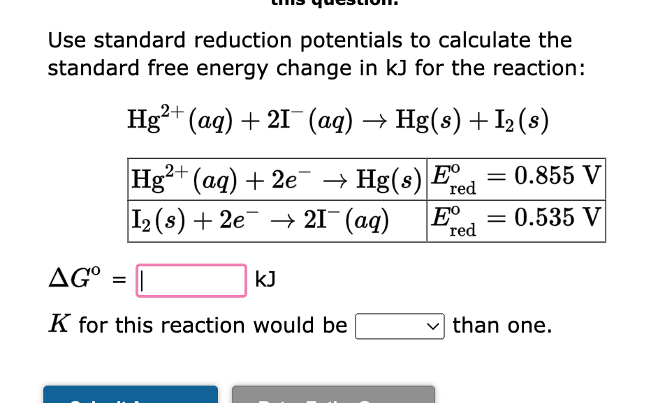 Use standard reduction potentials to calculate the
standard free energy change in kJ for the reaction:
Hg2+ (aq) + 21- (aq) → Hg(s) + I₂ (s)
2+
Hg²+ (aq) + 2e¯ → Hg(s) Eº = 0.855 V
red
0.535 V
I2 (s) + 2e → 21¯ (aq)
=
-
AGO
||
K for this reaction would be
kJ
Eº
red
-
than one.