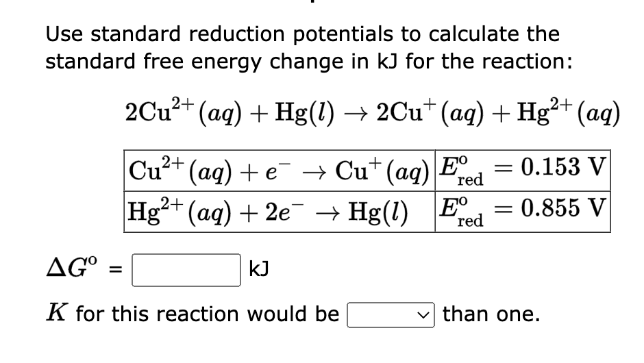 Use standard reduction potentials to calculate the
standard free energy change in kJ for the reaction:
2Cu²+ (aq) + Hg(1) → 2Cu† (aq) + Hg²+ (aq)
Cu²+
(aq) + e¯ → Cu+ (aq) Eº = 0.153 V
red
Hg²+ (aq) + 2e¯ →
E red
AGO
K for this reaction would be
kJ
Hg(1)
Hg(1)
= 0.855 V
-
than one.