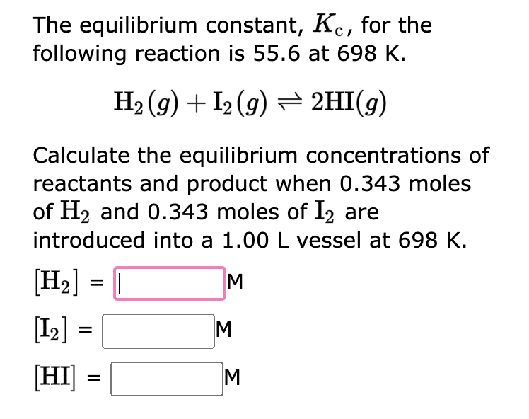 The equilibrium constant, Kec, for the
following reaction is 55.6 at 698 K.
H₂(g) + I2(g) → 2HI(g)
Calculate the equilibrium concentrations of
reactants and product when 0.343 moles
of H₂ and 0.343 moles of I2 are
introduced into a 1.00 L vessel at 698 K.
[H₂] = [
M
[1₂]
[HI]
=
=
M
M