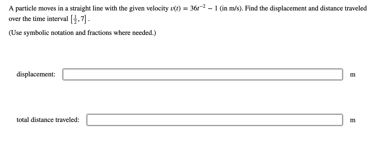 A particle moves in a straight line with the given velocity v(t) = 36t−² − 1 (in m/s). Find the displacement and distance traveled
over the time interval [1⁄2,7] .
(Use symbolic notation and fractions where needed.)
displacement:
total distance traveled:
m
m