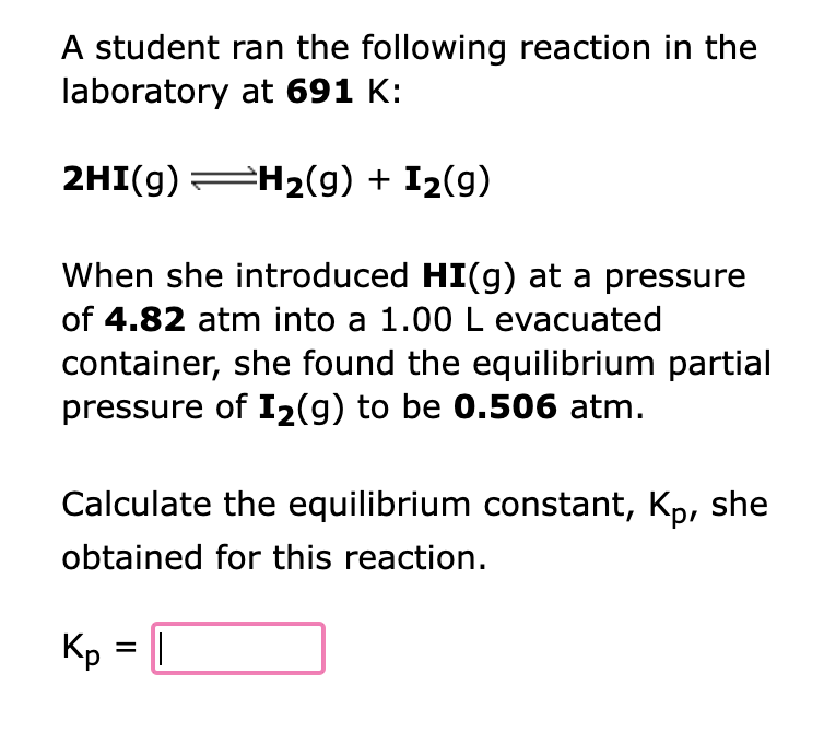 A student ran the following reaction in the
laboratory at 691 K:
2HI(g) =H₂(g) + I₂(9)
When she introduced HI(g) at a pressure
of 4.82 atm into a 1.00 L evacuated
container, she found the equilibrium partial
pressure of I₂(g) to be 0.506 atm.
Calculate the equilibrium constant, Kp, she
obtained for this reaction.
Kp = ||