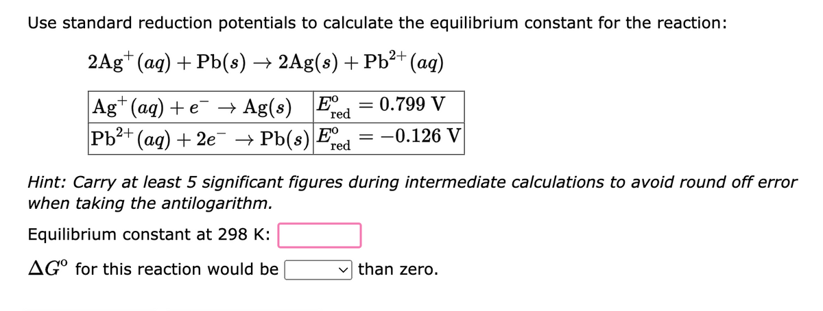 Use standard reduction potentials to calculate the equilibrium constant for the reaction:
2Ag+ (aq) + Pb(s) → 2Ag(s) + Pb²+ (aq)
Ag+ (aq) + e¯ → Ag(s) E 0.799 V
Pb²+ (aq) + 2e¯ → Pb(s) Ee
red
-0.126 V
red
=
=
Hint: Carry at least 5 significant figures during intermediate calculations to avoid round off error
when taking the antilogarithm.
Equilibrium constant at 298 K:
AGO for this reaction would be
than zero.