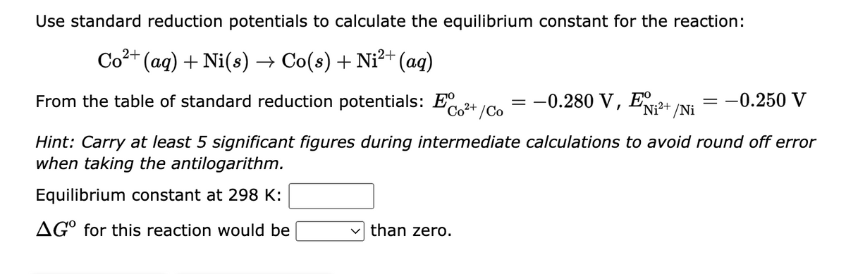Use standard reduction potentials to calculate the equilibrium constant for the reaction:
Co²+ (aq) + Ni(s) → Co(s) + Ni²+ (aq)
Co²+ /Co
From the table of standard reduction potentials: E
Hint: Carry at least 5 significant figures during intermediate calculations to avoid round off error
when taking the antilogarithm.
Equilibrium constant at 298 K:
AGO for this reaction would be
✓than zero.
=
-0.280 V, E
Ni²+ /Ni
-
-0.250 V