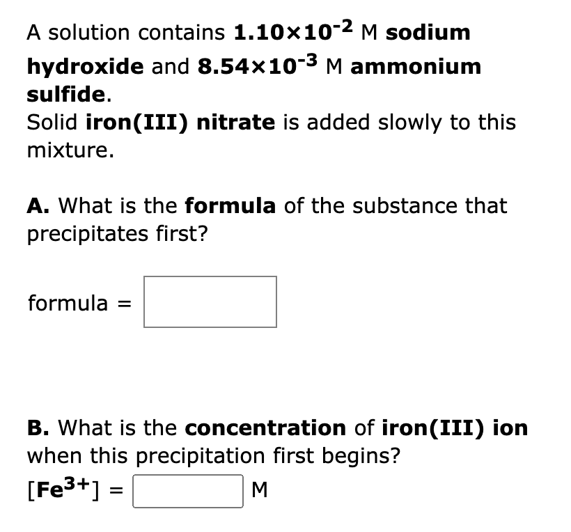 A solution contains 1.10×10-² M sodium
hydroxide and 8.54x10-³ M ammonium
sulfide.
Solid iron (III) nitrate is added slowly to this
mixture.
A. What is the formula of the substance that
precipitates first?
formula =
B. What is the concentration of iron(III) ion
when this precipitation first begins?
[Fe³+] =
M