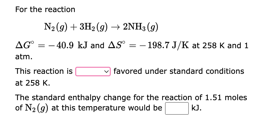 For the reaction
N₂ (g) + 3H₂(g) → 2NH3 (9)
AGO = -40.9 kJ and AS
atm.
This reaction is
at 258 K.
=
- 198.7 J/K at 258 K and 1
favored under standard conditions
The standard enthalpy change for the reaction of 1.51 moles
of N₂ (g) at this temperature would be
kJ.