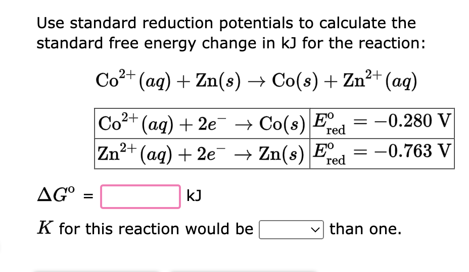 Use standard reduction potentials to calculate the
standard free energy change in kJ for the reaction:
2+
Co²+ (aq) + Zn(s) → Co(s) + Zn²+ (aq)
red
Co²+ (aq) + 2e → Co(s) Ee
Zn²+ (aq) + 2e¯ → Zn(s) Ee
red
AGO
K for this reaction would be
kJ
= -0.280 V
-0.763 V
than one.