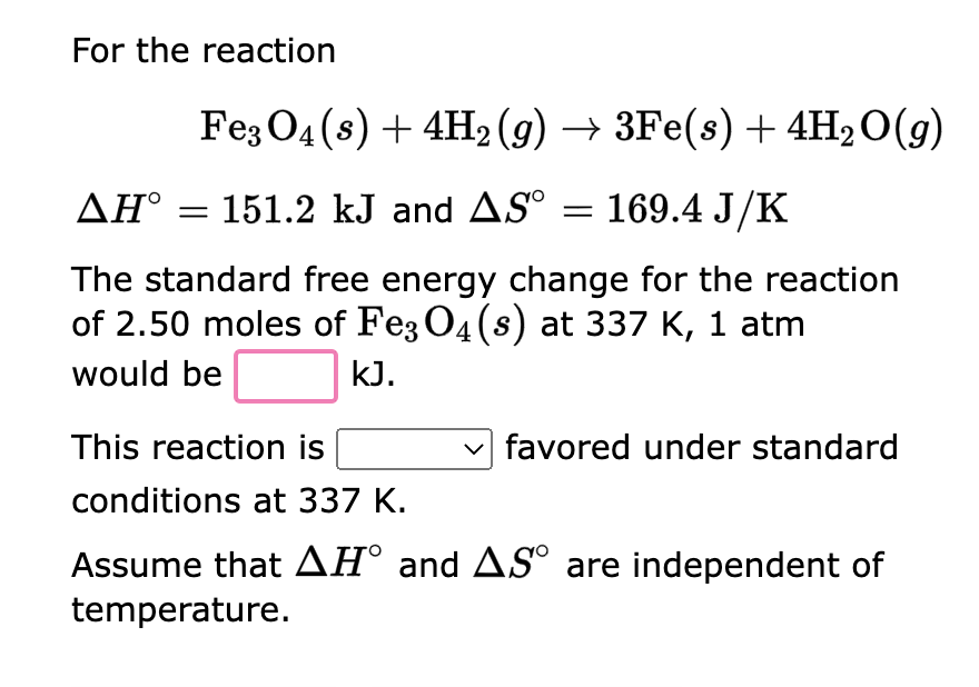 For the reaction
Fe3O4(s) + 4H₂ (g) → 3Fe(s) + 4H₂O(g)
AH° = 151.2 kJ and AS° = 169.4 J/K
The standard free energy change for the reaction
of 2.50 moles of Fe3O4 (s) at 337 K, 1 atm
would be
kJ.
This reaction is
conditions at 337 K.
Assume that AH° and AS° are independent of
temperature.
favored under standard